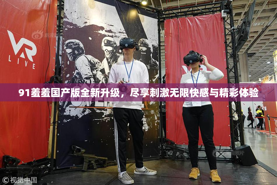 91羞羞国产版全新升级，尽享刺激无限快感与精彩体验