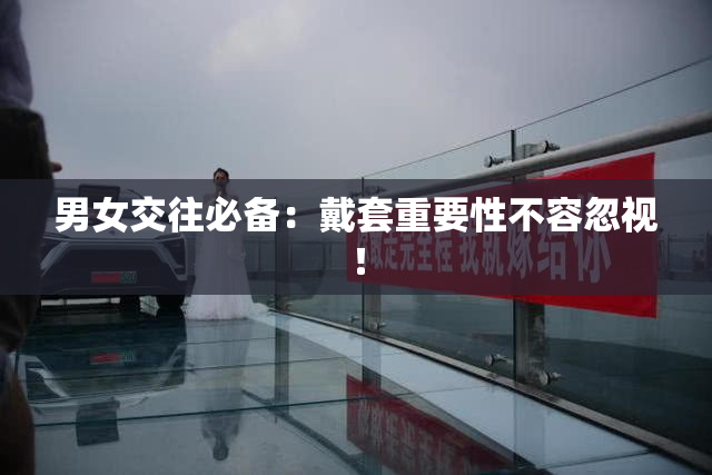 男女交往必备：戴套重要性不容忽视！
