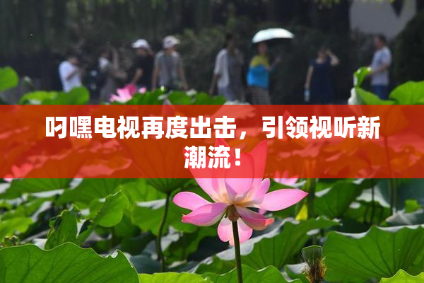 叼嘿电视再度出击，引领视听新潮流！