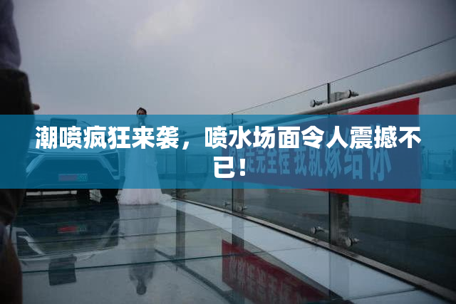潮喷疯狂来袭，喷水场面令人震撼不已！