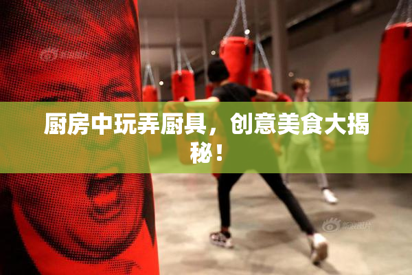 厨房中玩弄厨具，创意美食大揭秘！