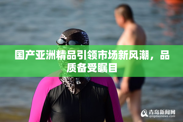 国产亚洲精品引领市场新风潮，品质备受瞩目