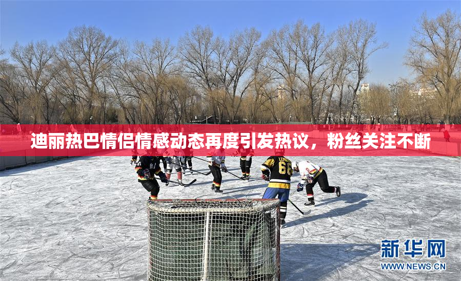 迪丽热巴情侣情感动态再度引发热议，粉丝关注不断