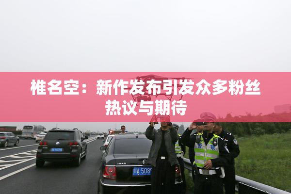 椎名空：新作发布引发众多粉丝热议与期待