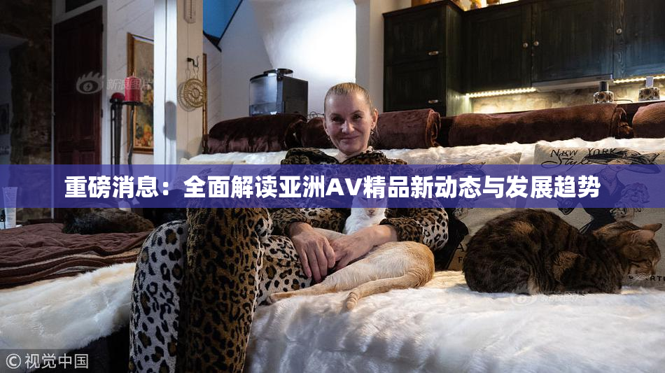 重磅消息：全面解读亚洲AV精品新动态与发展趋势