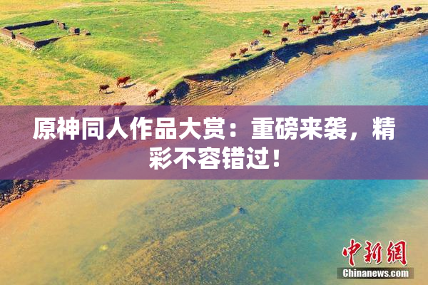 原神同人作品大赏：重磅来袭，精彩不容错过！