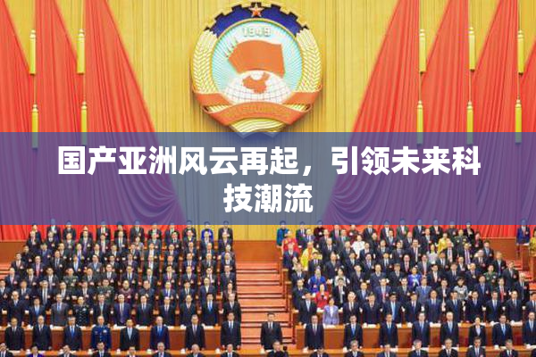国产亚洲风云再起，引领未来科技潮流