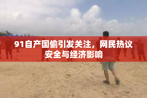 91自产国偷引发关注，网民热议安全与经济影响