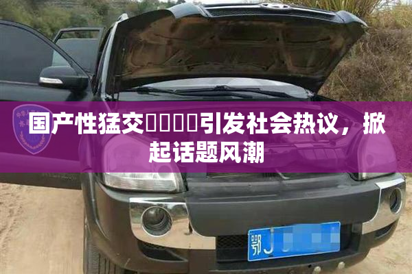国产性猛交❌‌❌‌引发社会热议，掀起话题风潮