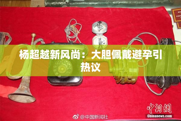 杨超越新风尚：大胆佩戴避孕引热议