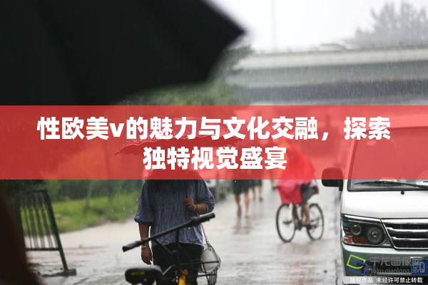 性欧美v的魅力与文化交融，探索独特视觉盛宴