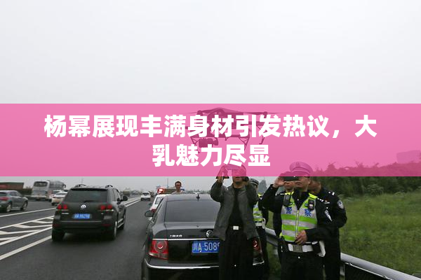 杨幂展现丰满身材引发热议，大乳魅力尽显