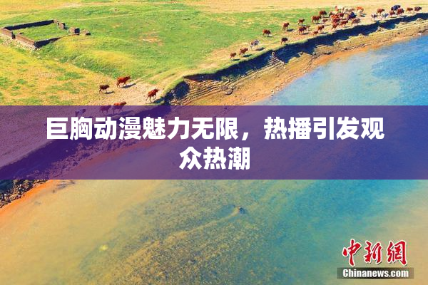 巨胸动漫魅力无限，热播引发观众热潮