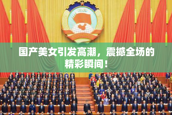 国产美女引发高潮，震撼全场的精彩瞬间！
