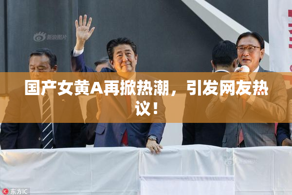 国产女黄A再掀热潮，引发网友热议！