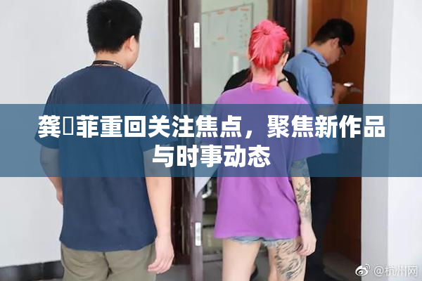 龚玥菲重回关注焦点，聚焦新作品与时事动态