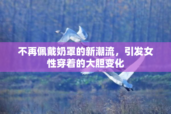 不再佩戴奶罩的新潮流，引发女性穿着的大胆变化