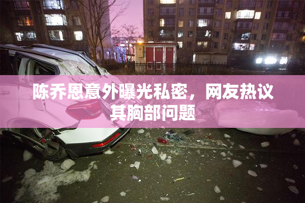 陈乔恩意外曝光私密，网友热议其胸部问题