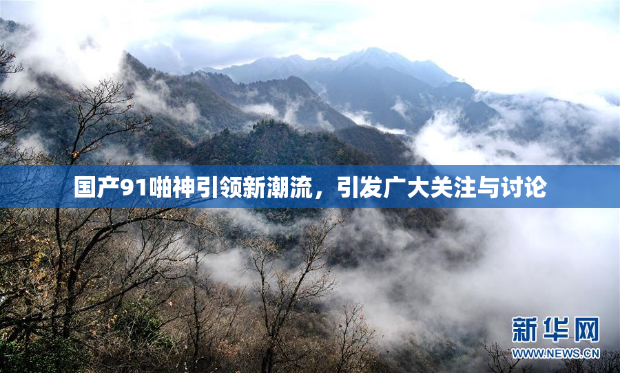 国产91啪神引领新潮流，引发广大关注与讨论