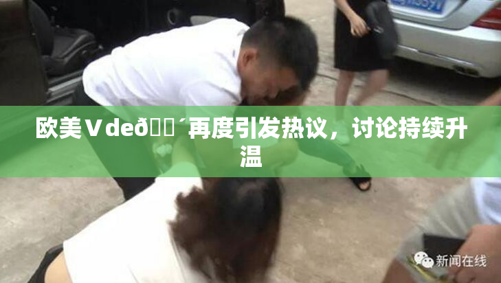 欧美Ⅴde🔴再度引发热议，讨论持续升温