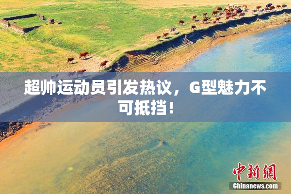 超帅运动员引发热议，G型魅力不可抵挡！