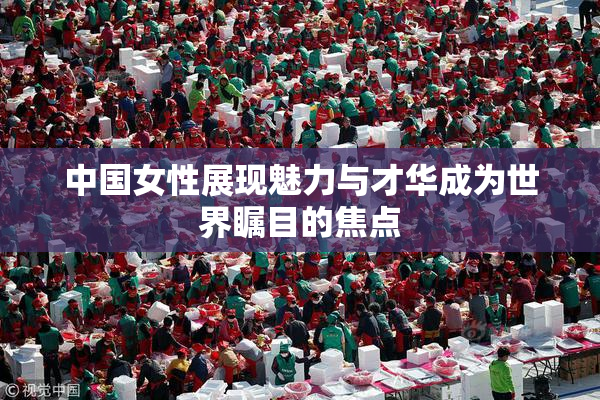 中国女性展现魅力与才华成为世界瞩目的焦点