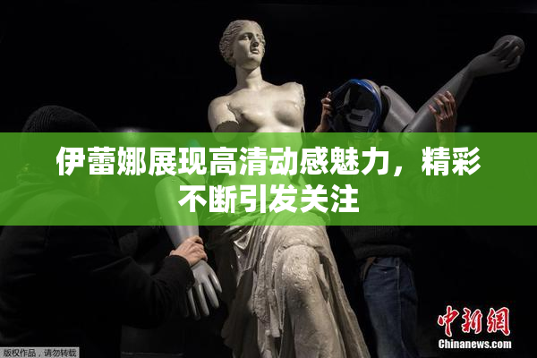 伊蕾娜展现高清动感魅力，精彩不断引发关注