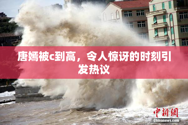 唐嫣被c到高，令人惊讶的时刻引发热议