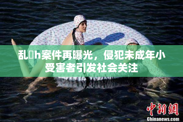 乱婬h案件再曝光，侵犯未成年小受害者引发社会关注