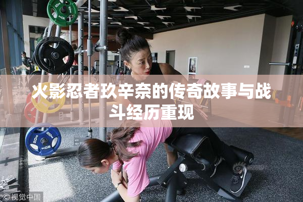 火影忍者玖辛奈的传奇故事与战斗经历重现