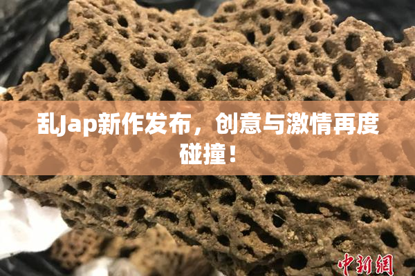 乱Jap新作发布，创意与激情再度碰撞！