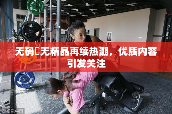 无码囯无精品再续热潮，优质内容引发关注