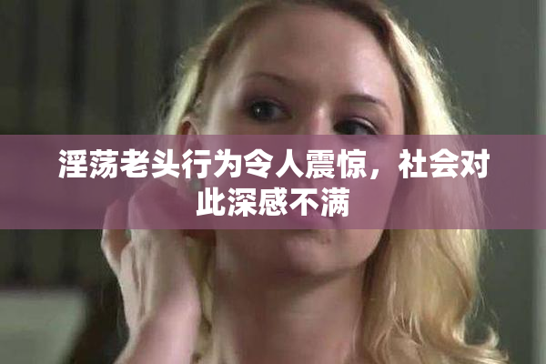 淫荡老头行为令人震惊，社会对此深感不满