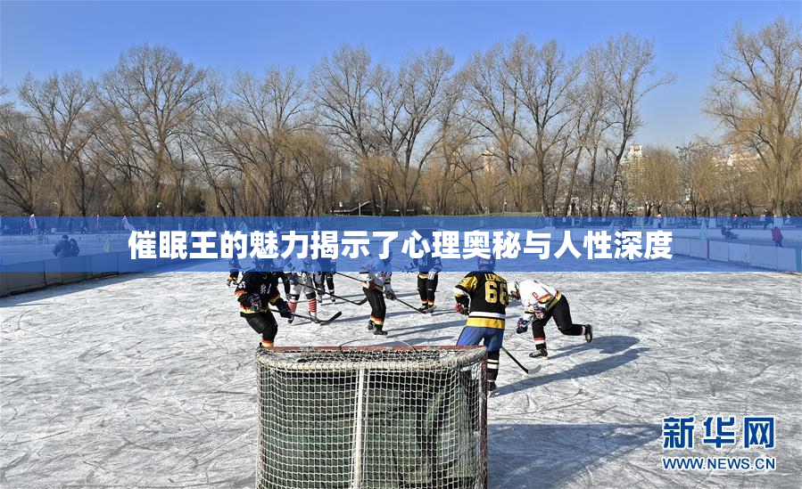 催眠王的魅力揭示了心理奥秘与人性深度