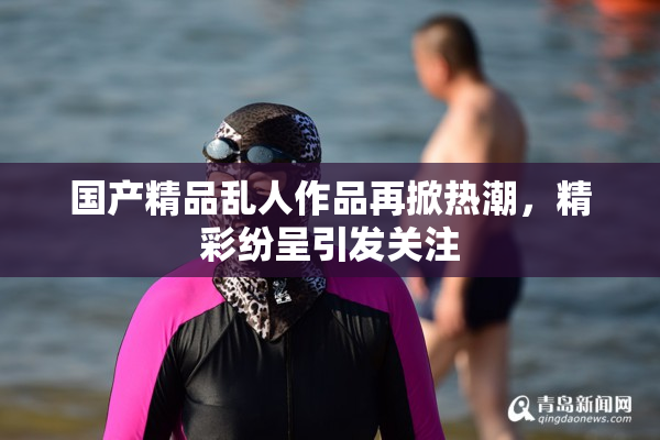 国产精品乱人作品再掀热潮，精彩纷呈引发关注