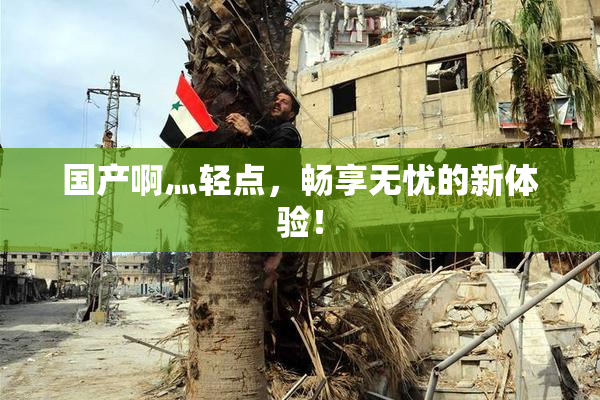 国产啊灬轻点，畅享无忧的新体验！