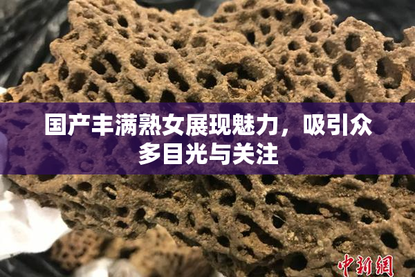 国产丰满熟女展现魅力，吸引众多目光与关注