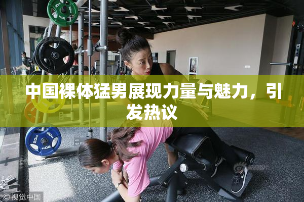 中国裸体猛男展现力量与魅力，引发热议