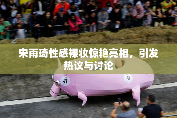 宋雨琦性感裸妆惊艳亮相，引发热议与讨论