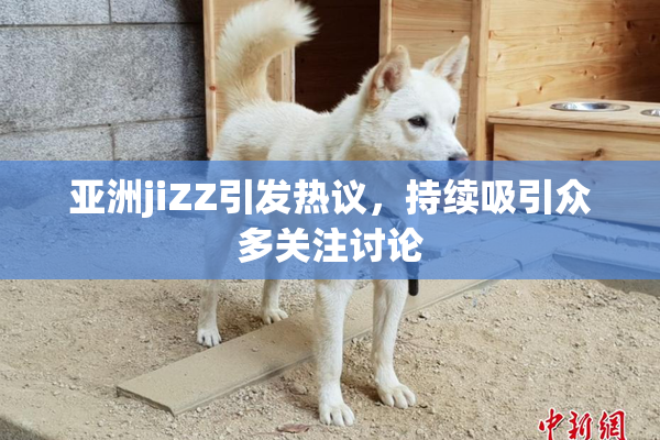 亚洲jiZZ引发热议，持续吸引众多关注讨论