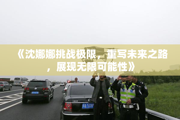 《沈娜娜挑战极限，重写未来之路，展现无限可能性》