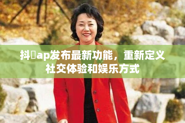 抖抈ap发布最新功能，重新定义社交体验和娱乐方式