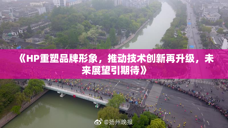 《HP重塑品牌形象，推动技术创新再升级，未来展望引期待》