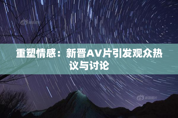 重塑情感：新晋AV片引发观众热议与讨论