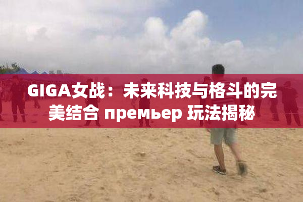 GIGA女战：未来科技与格斗的完美结合 премьер 玩法揭秘