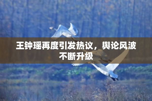 王钟瑶再度引发热议，舆论风波不断升级