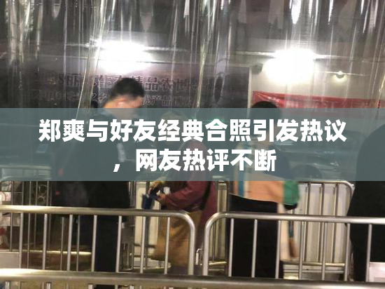 郑爽与好友经典合照引发热议，网友热评不断