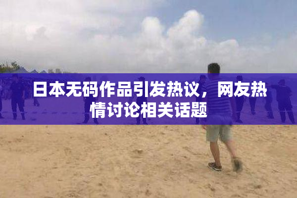 日本无码作品引发热议，网友热情讨论相关话题