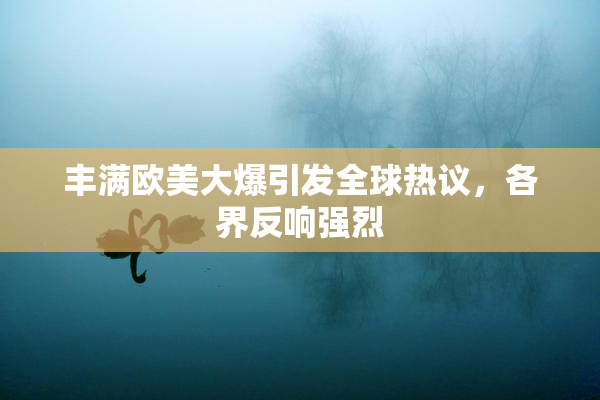 丰满欧美大爆引发全球热议，各界反响强烈