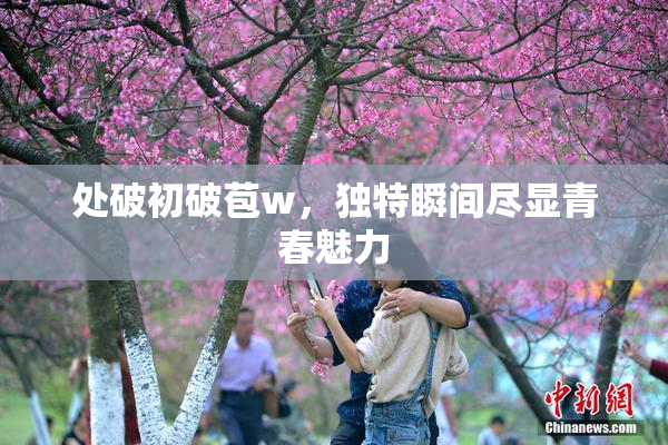 处破初破苞w，独特瞬间尽显青春魅力